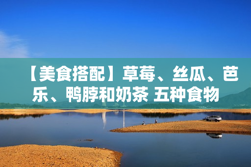 【美食搭配】草莓、丝瓜、芭乐、鸭脖和奶茶 五种食物如何搭配最佳？