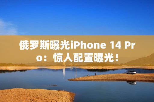 俄罗斯曝光iPhone 14 Pro：惊人配置曝光！