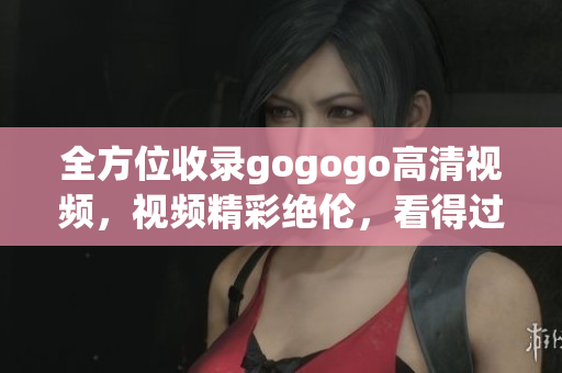 全方位收录gogogo高清视频，视频精彩绝伦，看得过瘾