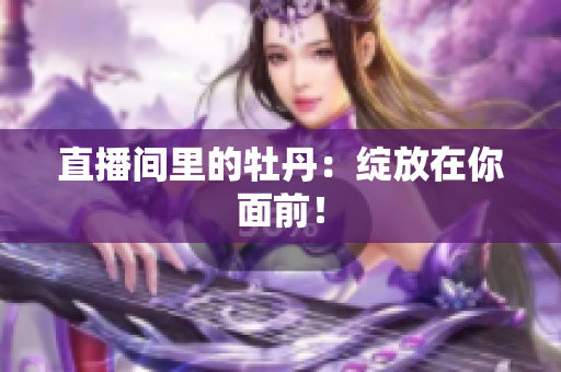 直播间里的牡丹：绽放在你面前！