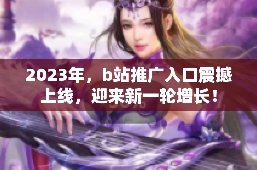 2023年，b站推广入口震撼上线，迎来新一轮增长！
