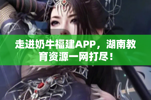 走进奶牛福建APP，湖南教育资源一网打尽！