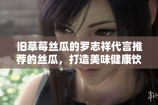 旧草莓丝瓜的罗志祥代言推荐的丝瓜，打造美味健康饮食