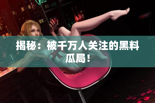 揭秘：被千万人关注的黑料瓜局！
