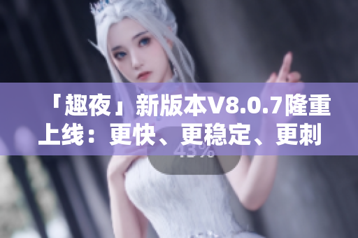 「趣夜」新版本V8.0.7隆重上线：更快、更稳定、更刺激！