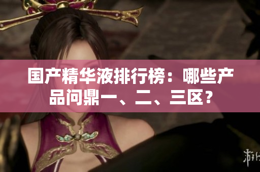 国产精华液排行榜：哪些产品问鼎一、二、三区？