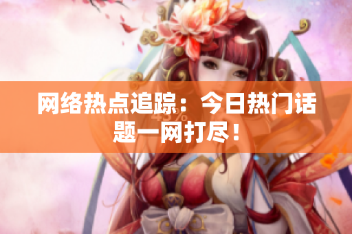 网络热点追踪：今日热门话题一网打尽！