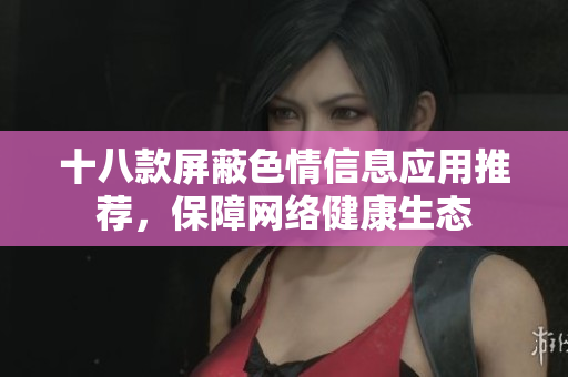 十八款屏蔽色情信息应用推荐，保障网络健康生态