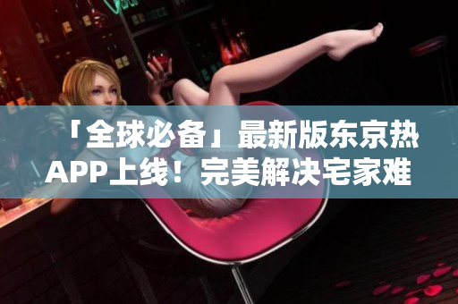 「全球必备」最新版东京热APP上线！完美解决宅家难题！