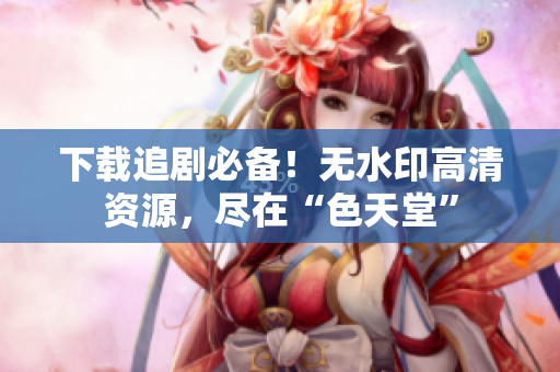 下载追剧必备！无水印高清资源，尽在“色天堂”
