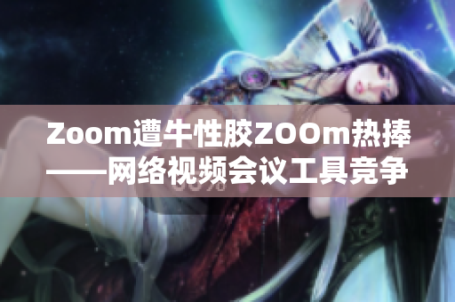 Zoom遭牛性胶ZOOm热捧——网络视频会议工具竞争加剧