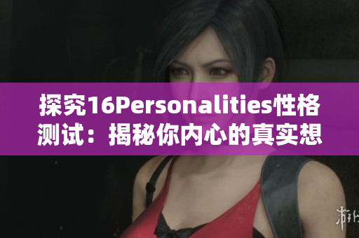 探究16Personalities性格测试：揭秘你内心的真实想法