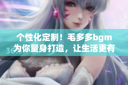 个性化定制！毛多多bgm为你量身打造，让生活更有节奏感！