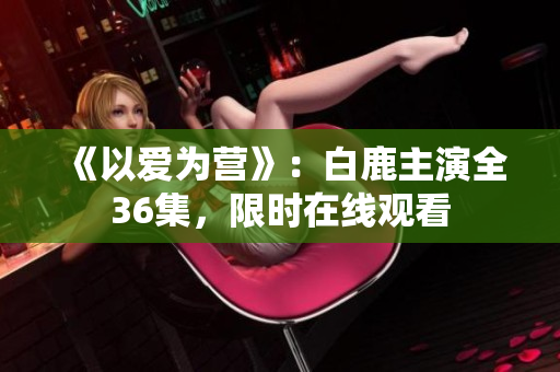 《以爱为营》：白鹿主演全36集，限时在线观看
