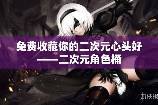 免费收藏你的二次元心头好——二次元角色桶