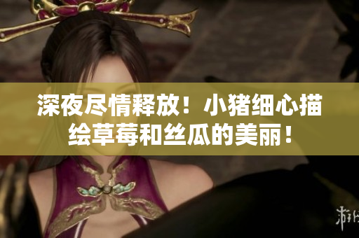 深夜尽情释放！小猪细心描绘草莓和丝瓜的美丽！