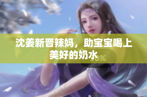 沈姜新晋辣妈，助宝宝喝上美好的奶水