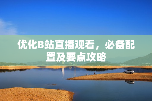 优化B站直播观看，必备配置及要点攻略
