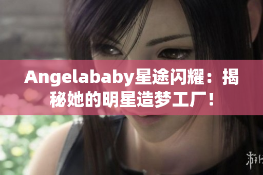 Angelababy星途闪耀：揭秘她的明星造梦工厂！