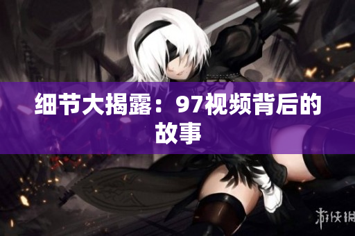 细节大揭露：97视频背后的故事