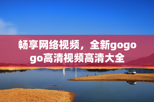 畅享网络视频，全新gogogo高清视频高清大全