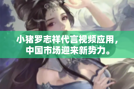 小猪罗志祥代言视频应用，中国市场迎来新势力。