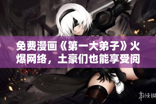 免费漫画《第一大弟子》火爆网络，土豪们也能享受阅读！