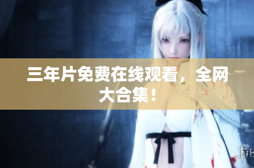 三年片免费在线观看，全网大合集！