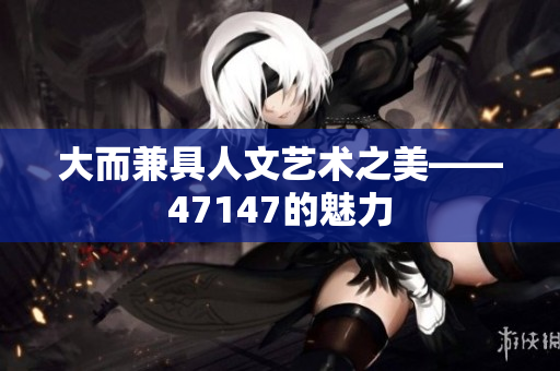 大而兼具人文艺术之美——47147的魅力
