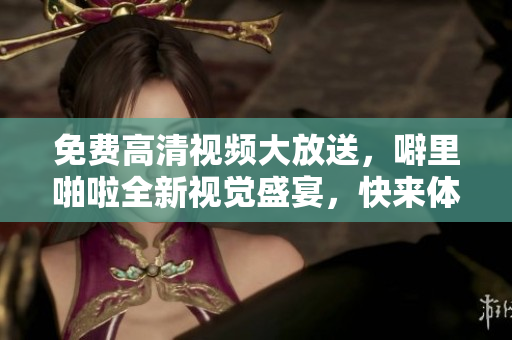 免费高清视频大放送，噼里啪啦全新视觉盛宴，快来体验！