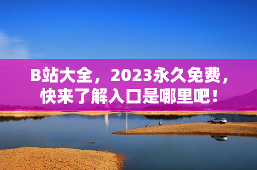 B站大全，2023永久免费，快来了解入口是哪里吧！