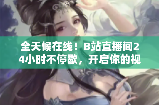 全天候在线！B站直播间24小时不停歇，开启你的视频之旅