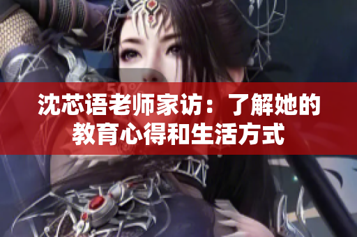 沈芯语老师家访：了解她的教育心得和生活方式