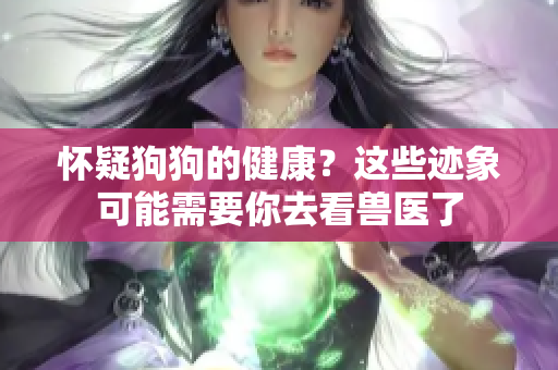 怀疑狗狗的健康？这些迹象可能需要你去看兽医了