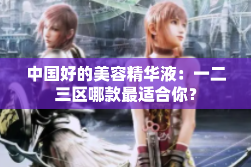 中国好的美容精华液：一二三区哪款最适合你？