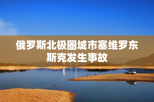 俄罗斯北极圈城市塞维罗东斯克发生事故