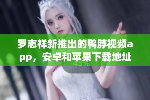 罗志祥新推出的鸭脖视频app，安卓和苹果下载地址分享！