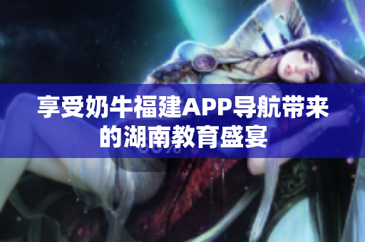 享受奶牛福建APP导航带来的湖南教育盛宴