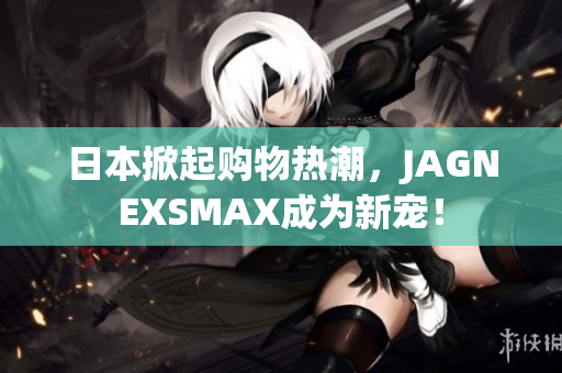 日本掀起购物热潮，JAGNEXSMAX成为新宠！