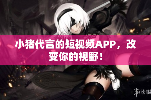 小猪代言的短视频APP，改变你的视野！