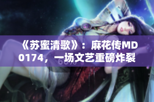 《苏蜜清歌》：麻花传MD0174，一场文艺重磅炸裂！