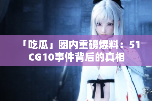 「吃瓜」圈内重磅爆料：51CG10事件背后的真相
