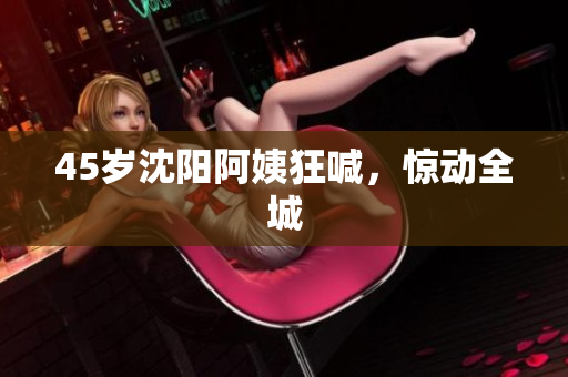 45岁沈阳阿姨狂喊，惊动全城