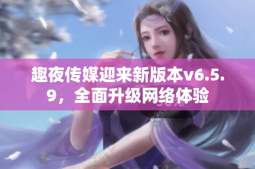 趣夜传媒迎来新版本v6.5.9，全面升级网络体验