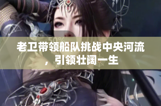 老卫带领船队挑战中央河流，引领壮阔一生