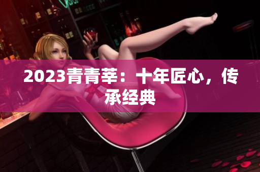 2023青青莘：十年匠心，传承经典