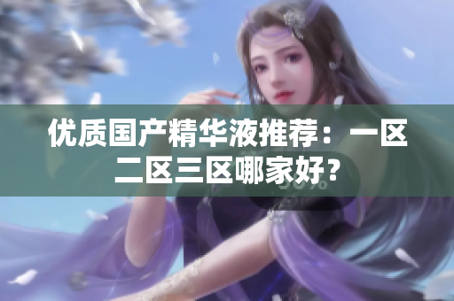 优质国产精华液推荐：一区二区三区哪家好？