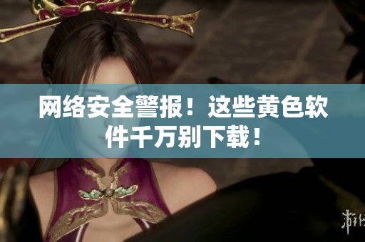 网络安全警报！这些黄色软件千万别下载！