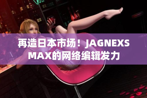 再造日本市场！JAGNEXSMAX的网络编辑发力
