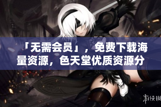「无需会员」，免费下载海量资源，色天堂优质资源分享